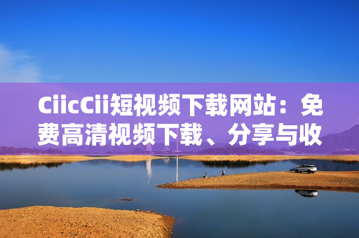 CiicCii短視頻下載網(wǎng)站：免費高清視頻下載、分享與收藏的絕佳選擇