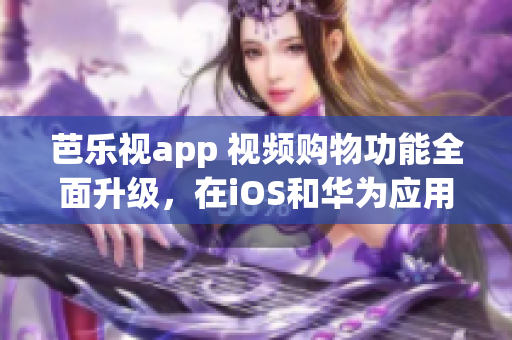 芭樂視app 視頻購物功能全面升級，在iOS和華為應用商店隨時下載，打造輕松購物體驗