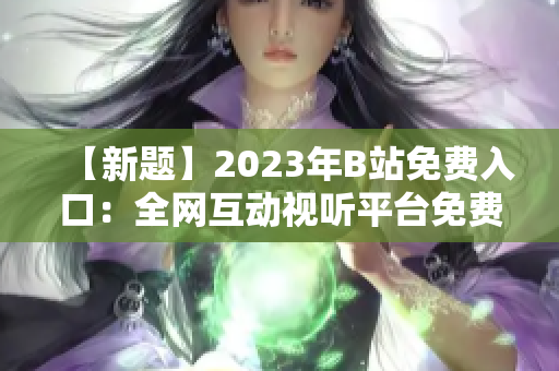 【新題】2023年B站免費(fèi)入口：全網(wǎng)互動(dòng)視聽(tīng)平臺(tái)免費(fèi)通行證【含直播、視頻、會(huì)員】