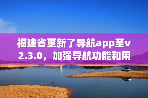 福建省更新了導航app至v2.3.0，加強導航功能和用戶體驗