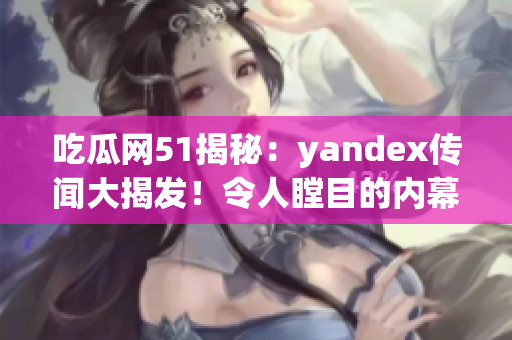 吃瓜網(wǎng)51揭秘：yandex傳聞大揭發(fā)！令人瞠目的內(nèi)幕全曝光