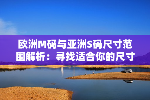 歐洲M碼與亞洲S碼尺寸范圍解析：尋找適合你的尺寸指南