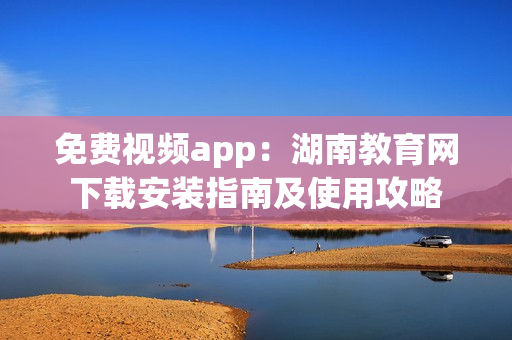 免費視頻app：湖南教育網(wǎng)下載安裝指南及使用攻略