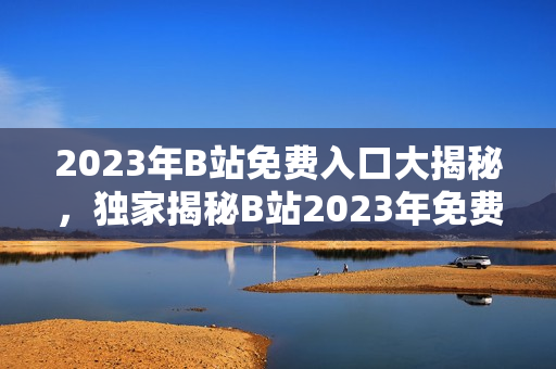 2023年B站免費入口大揭秘，獨家揭秘B站2023年免費大禮，快來GET!