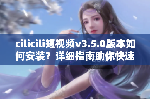 cilicili短視頻v3.5.0版本如何安裝？詳細(xì)指南助你快速上手