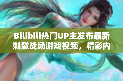 Bilibili熱門UP主發(fā)布最新刺激戰(zhàn)場游戲視頻，精彩內(nèi)容盡在這里