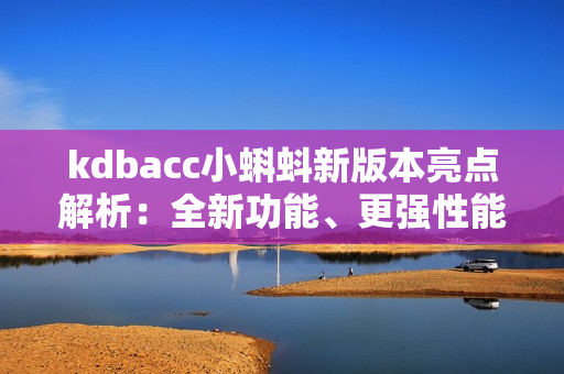 kdbacc小蝌蚪新版本亮點解析：全新功能、更強性能、界面升級、優(yōu)化操作體驗！