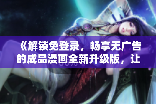 《解鎖免登錄，暢享無廣告的成品漫畫全新升級(jí)版，讓您暢所欲言的閱讀體驗(yàn)！》