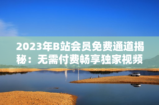 2023年B站會員免費(fèi)通道揭秘：無需付費(fèi)暢享獨(dú)家視頻資源