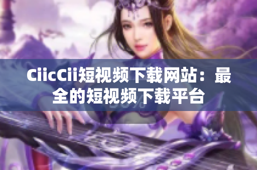 CiicCii短視頻下載網(wǎng)站：最全的短視頻下載平臺