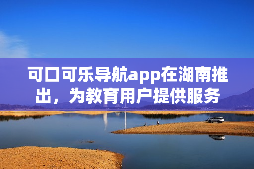 可口可樂導(dǎo)航app在湖南推出，為教育用戶提供服務(wù)