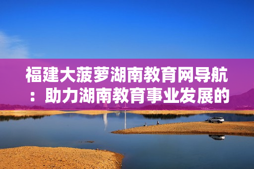 福建大菠蘿湖南教育網(wǎng)導(dǎo)航：助力湖南教育事業(yè)發(fā)展的福建大菠蘿計(jì)劃