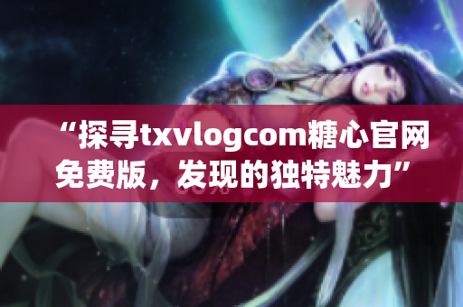 “探尋txvlogcom糖心官網(wǎng)免費版，發(fā)現(xiàn)的獨特魅力”