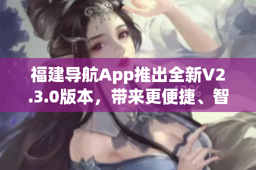 福建導(dǎo)航App推出全新V2.3.0版本，帶來更便捷、智能的導(dǎo)航體驗(yàn)