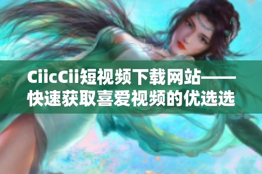 CiicCii短視頻下載網(wǎng)站——快速獲取喜愛視頻的優(yōu)選選擇