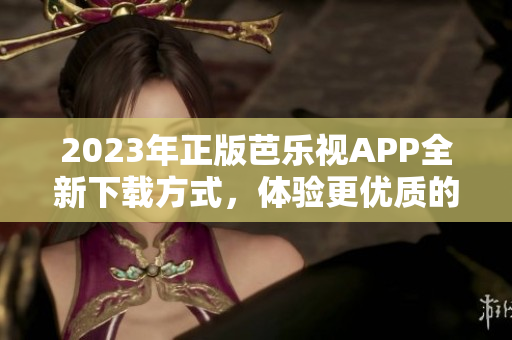 2023年正版芭樂視APP全新下載方式，體驗(yàn)更優(yōu)質(zhì)的用戶服務(wù)