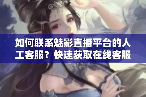 如何聯(lián)系魅影直播平臺(tái)的人工客服？快速獲取在線客服幫助