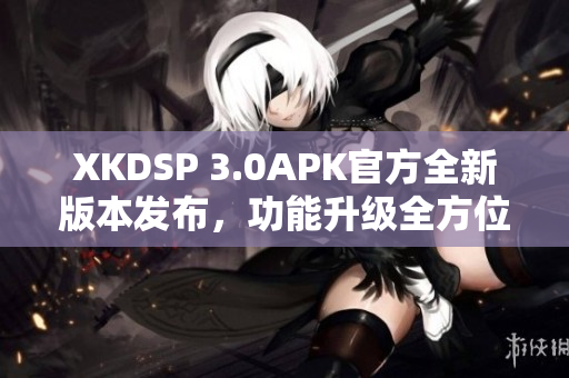 XKDSP 3.0APK官方全新版本發(fā)布，功能升級(jí)全方位提升