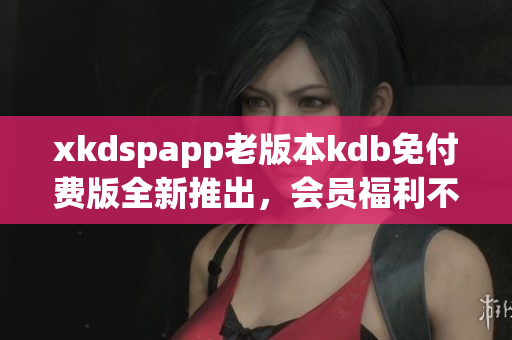 xkdspapp老版本kdb免付費(fèi)版全新推出，會(huì)員福利不容錯(cuò)過(guò)