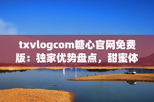 txvlogcom糖心官網(wǎng)免費(fèi)版：獨(dú)家優(yōu)勢盤點(diǎn)，甜蜜體驗(yàn)盡在其中