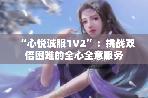 “心悅誠服1V2”：挑戰(zhàn)雙倍困難的全心全意服務