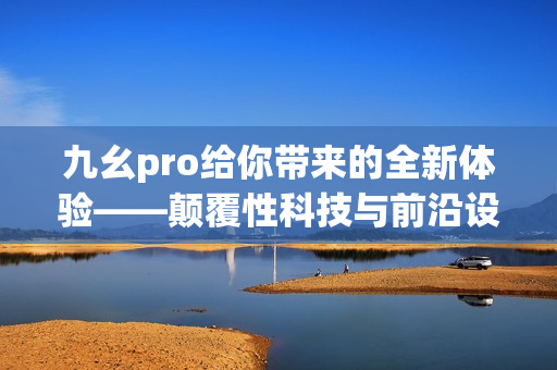 九幺pro給你帶來的全新體驗——顛覆性科技與前沿設(shè)計的完美結(jié)合