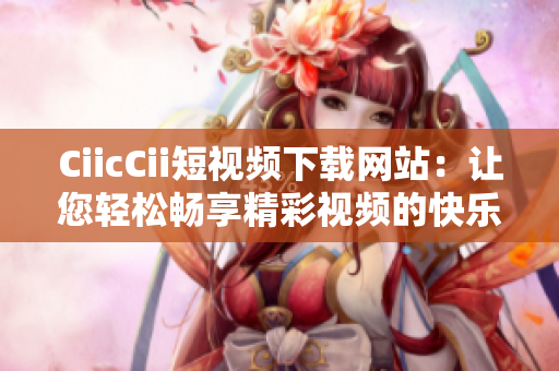 CiicCii短視頻下載網(wǎng)站：讓您輕松暢享精彩視頻的快樂時光