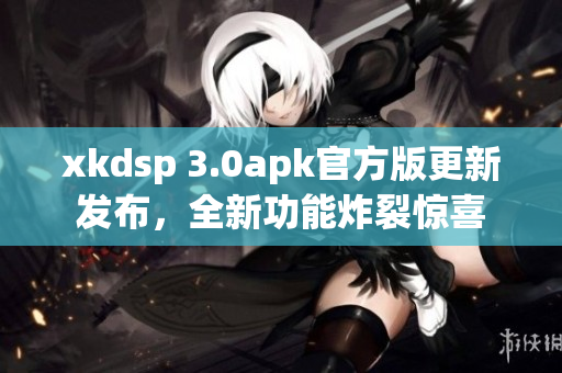 xkdsp 3.0apk官方版更新發(fā)布，全新功能炸裂驚喜