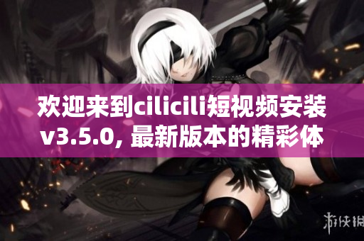 歡迎來到cilicili短視頻安裝v3.5.0, 最新版本的精彩體驗!