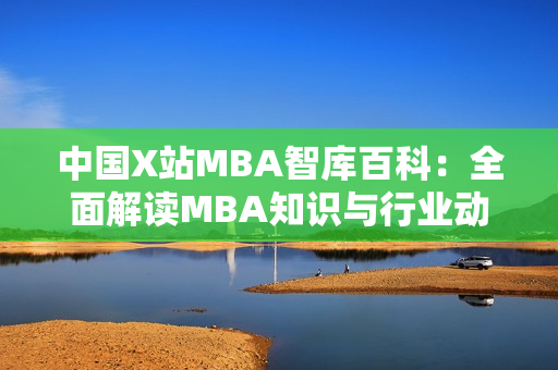 中國X站MBA智庫百科：全面解讀MBA知識與行業(yè)動態(tài)