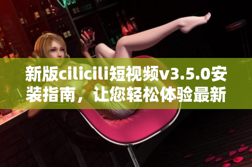 新版cilicili短視頻v3.5.0安裝指南，讓您輕松體驗最新功能