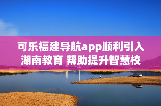 可樂福建導(dǎo)航app順利引入湖南教育 幫助提升智慧校園建設(shè)