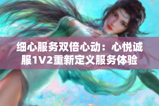 細(xì)心服務(wù)雙倍心動(dòng)：心悅誠服1V2重新定義服務(wù)體驗(yàn)