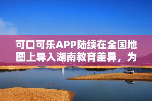 可口可樂APP陸續(xù)在全國地圖上導(dǎo)入湖南教育差異，為用戶提供更全面的服務(wù)。