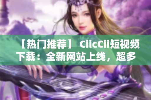 【熱門(mén)推薦】 CiicCii短視頻下載：全新網(wǎng)站上線，超多視頻資源等你來(lái)下載！