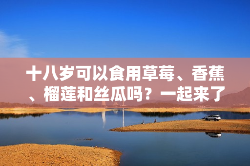 十八歲可以食用草莓、香蕉、榴蓮和絲瓜嗎？一起來了解食用注意事項(xiàng)