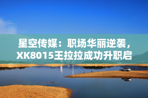 星空傳媒：職場華麗逆襲，XK8015王拉拉成功升職啟示錄