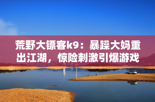 荒野大鏢客k9：暴躁大媽重出江湖，驚險(xiǎn)刺激引爆游戲熱潮