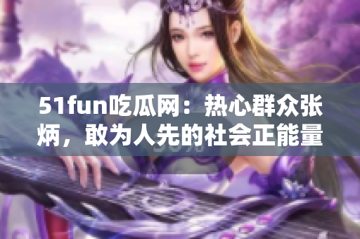 51fun吃瓜網(wǎng)：熱心群眾張炳，敢為人先的社會正能量傳播者