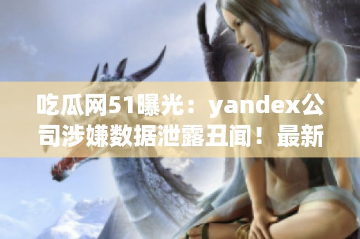 吃瓜網(wǎng)51曝光：yandex公司涉嫌數(shù)據(jù)泄露丑聞！最新爆料引發(fā)輿論熱議