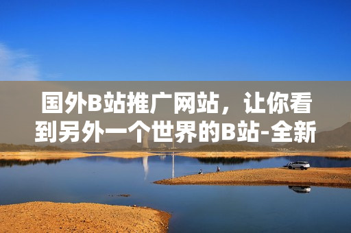 國外B站推廣網站，讓你看到另外一個世界的B站-全新視角欣賞全球視頻