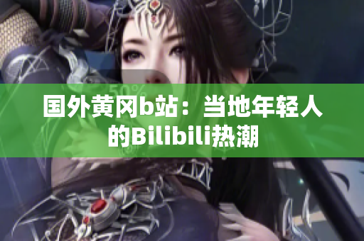 國(guó)外黃岡b站：當(dāng)?shù)啬贻p人的Bilibili熱潮