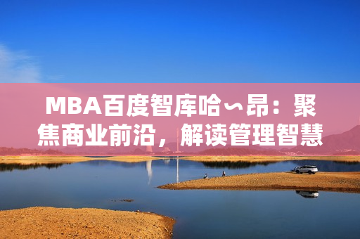 MBA百度智庫哈∽昂：聚焦商業(yè)前沿，解讀管理智慧