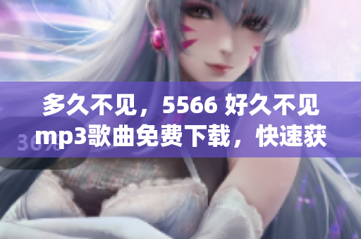 多久不見(jiàn)，5566 好久不見(jiàn)mp3歌曲免費(fèi)下載，快速獲取5566 好久不見(jiàn)mp3免費(fèi)下載資源