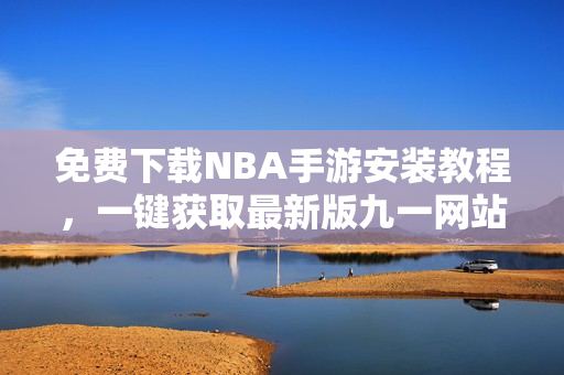 免費(fèi)下載NBA手游安裝教程，一鍵獲取最新版九一網(wǎng)站內(nèi)容