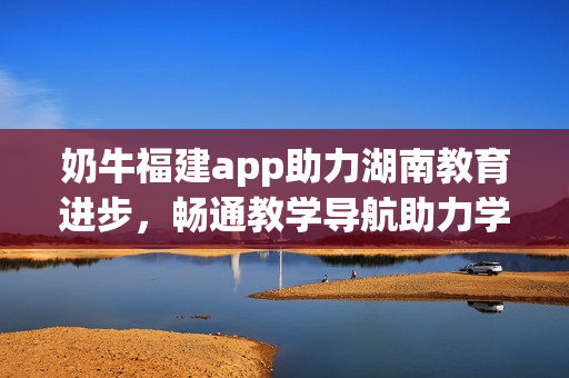 奶牛福建app助力湖南教育進(jìn)步，暢通教學(xué)導(dǎo)航助力學(xué)習(xí)提升