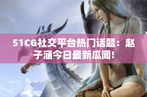 51CG社交平臺(tái)熱門話題：趙子涵今日最新瓜聞!