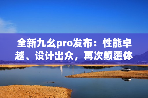 全新九幺pro發(fā)布：性能卓越、設(shè)計出眾，再次顛覆體驗！