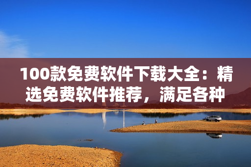 100款免費(fèi)軟件下載大全：精選免費(fèi)軟件推薦，滿足各種需求