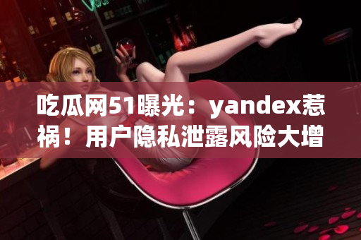 吃瓜網(wǎng)51曝光：yandex惹禍！用戶隱私泄露風險大增